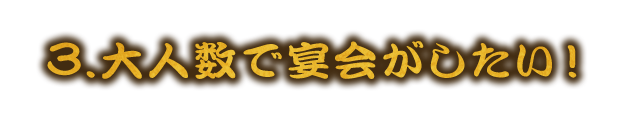 3.大人数で宴会がしたい！